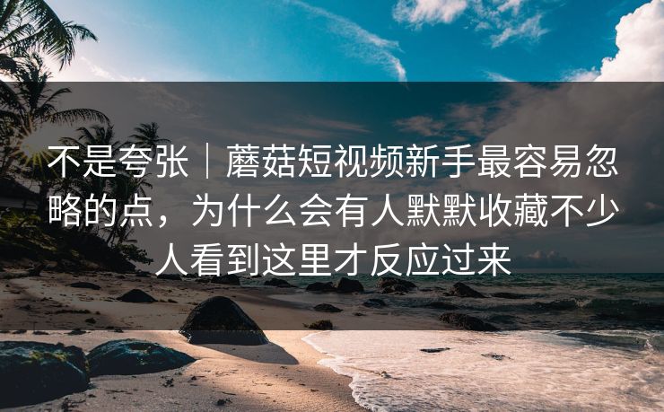 不是夸张｜蘑菇短视频新手最容易忽略的点，为什么会有人默默收藏不少人看到这里才反应过来