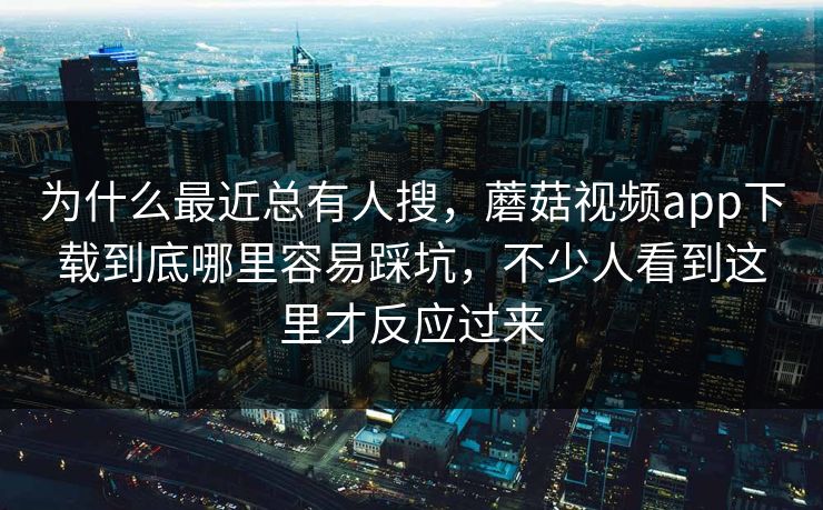为什么最近总有人搜，蘑菇视频app下载到底哪里容易踩坑，不少人看到这里才反应过来