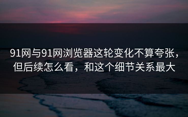 91网与91网浏览器这轮变化不算夸张，但后续怎么看，和这个细节关系最大