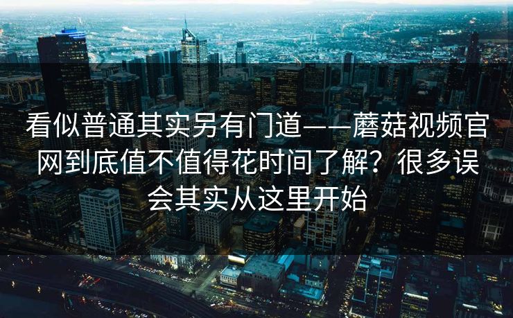 看似普通其实另有门道——蘑菇视频官网到底值不值得花时间了解？很多误会其实从这里开始