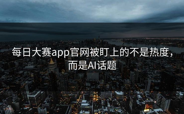 每日大赛app官网被盯上的不是热度，而是AI话题
