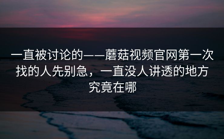 一直被讨论的——蘑菇视频官网第一次找的人先别急，一直没人讲透的地方究竟在哪