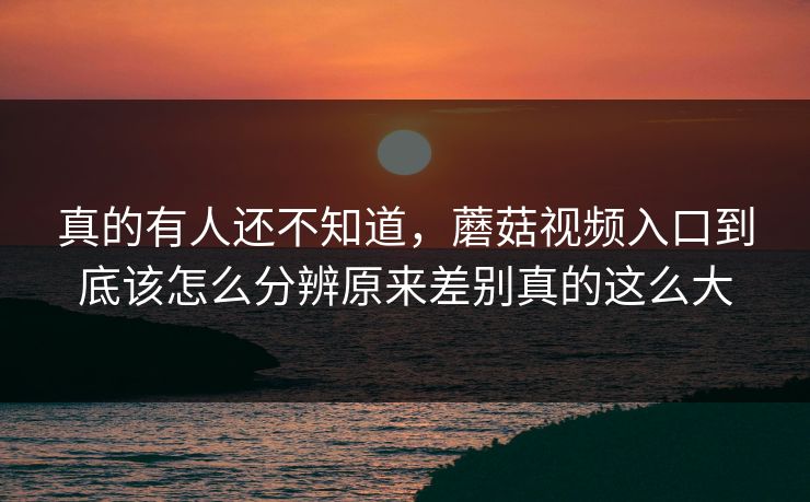 真的有人还不知道，蘑菇视频入口到底该怎么分辨原来差别真的这么大