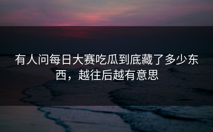 有人问每日大赛吃瓜到底藏了多少东西，越往后越有意思