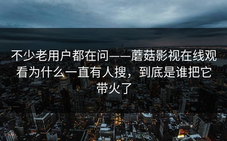 不少老用户都在问——蘑菇影视在线观看为什么一直有人搜，到底是谁把它带火了