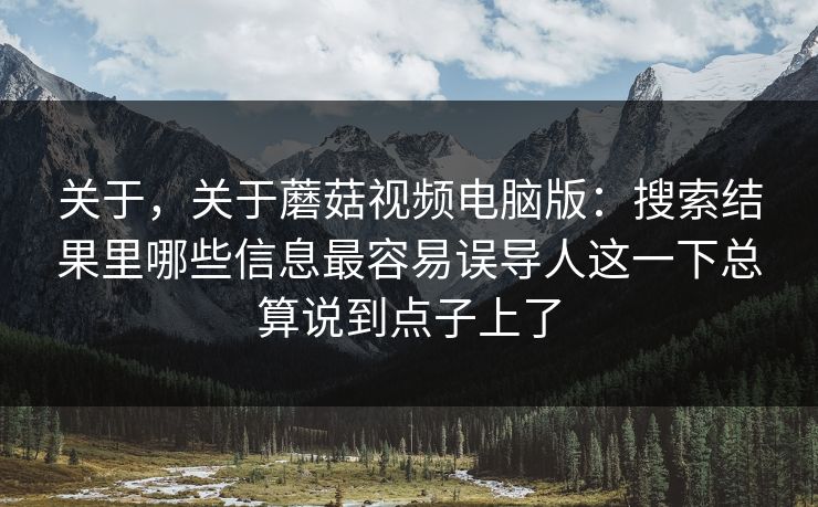 关于，关于蘑菇视频电脑版：搜索结果里哪些信息最容易误导人这一下总算说到点子上了