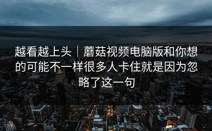 越看越上头｜蘑菇视频电脑版和你想的可能不一样很多人卡住就是因为忽略了这一句