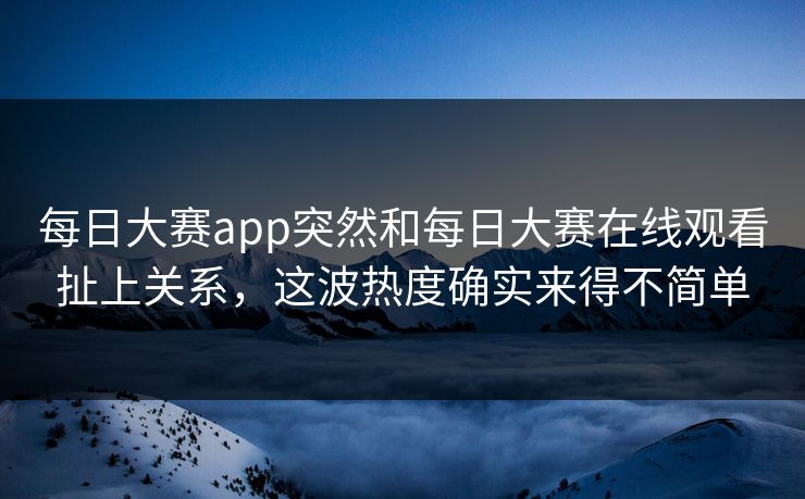 每日大赛app突然和每日大赛在线观看扯上关系，这波热度确实来得不简单