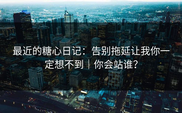 最近的糖心日记：告别拖延让我你一定想不到｜你会站谁？