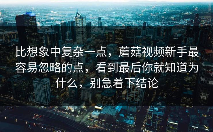 比想象中复杂一点，蘑菇视频新手最容易忽略的点，看到最后你就知道为什么，别急着下结论