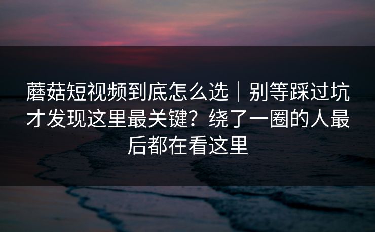 蘑菇短视频到底怎么选｜别等踩过坑才发现这里最关键？绕了一圈的人最后都在看这里