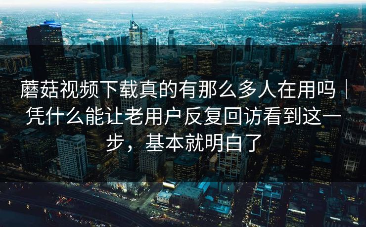 蘑菇视频下载真的有那么多人在用吗｜凭什么能让老用户反复回访看到这一步，基本就明白了