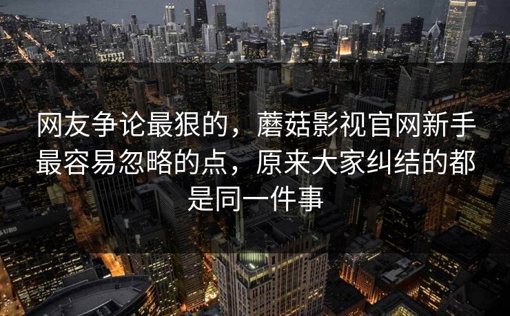 网友争论最狠的，蘑菇影视官网新手最容易忽略的点，原来大家纠结的都是同一件事