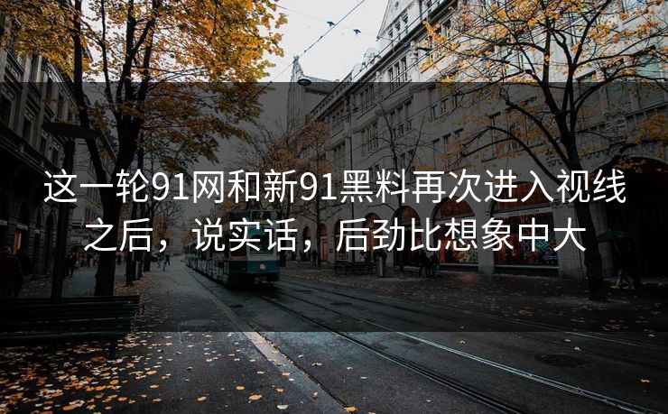 这一轮91网和新91黑料再次进入视线之后,说实话,后劲比想象中大 这一轮91网和新91黑料再次进入视线之后,说实话,后劲比想象中大