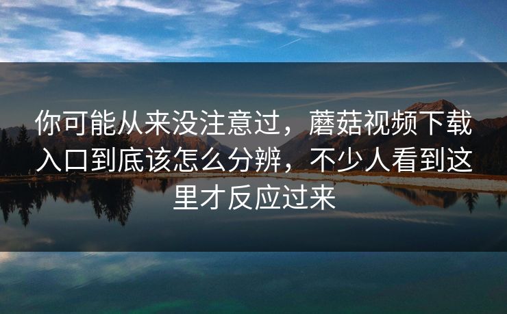 你可能从来没注意过,蘑菇视频下载入口到底该怎么分辨,不少人看到这里才反应过来 你可能从来没注意过,蘑菇视频下载入口到底该怎么分辨,不少人看到这里才反应过来