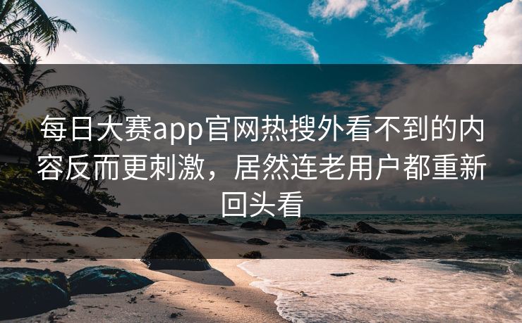 每日大赛app官网热搜外看不到的内容反而更刺激,居然连老用户都重新回头看 每日大赛app官网热搜外看不到的内容反而更刺激,居然连老用户都重新回头看