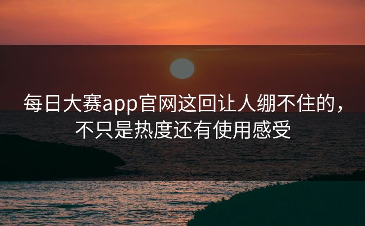 每日大赛app官网这回让人绷不住的,不只是热度还有使用感受 每日大赛app官网这回让人绷不住的,不只是热度还有使用感受