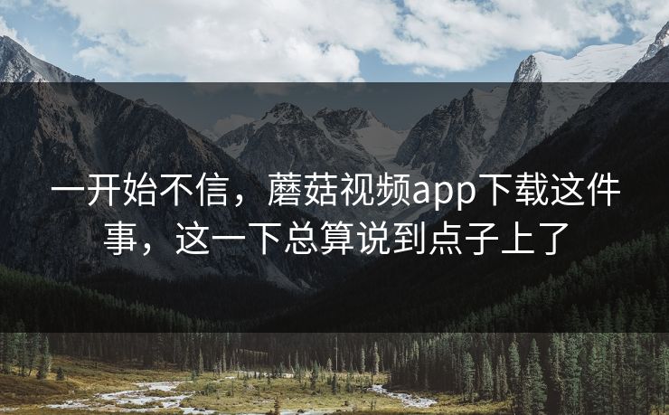一开始不信,蘑菇视频app下载这件事,这一下总算说到点子上了 一开始不信,蘑菇视频app下载这件事,这一下总算说到点子上了