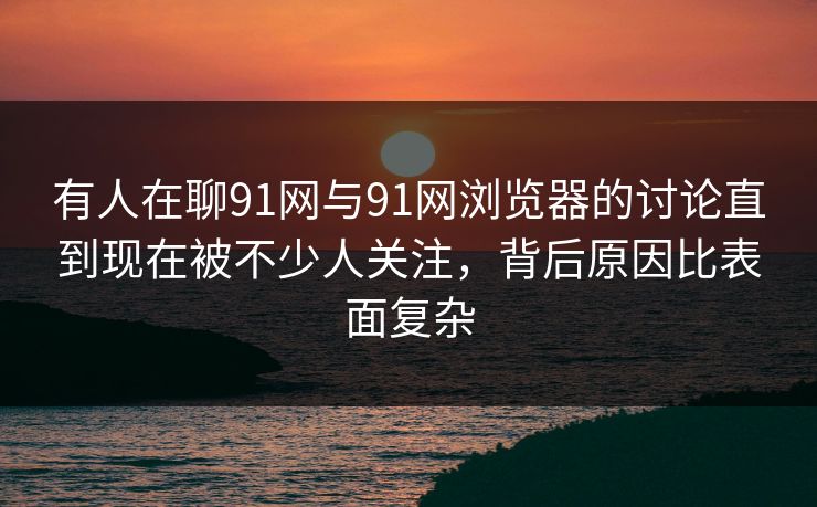 有人在聊91网与91网浏览器的讨论直到现在被不少人关注，背后原因比表面复杂